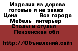 Изделия из дерева готовые и на заказ › Цена ­ 1 500 - Все города Мебель, интерьер » Столы и стулья   . Пензенская обл.